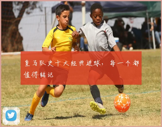皇马队史十大经典进球,每一个都值得铭记