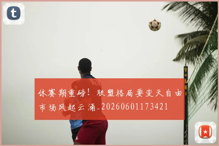 休赛期重磅！联盟格局要变天自由市场风起云涌_20260601173421
