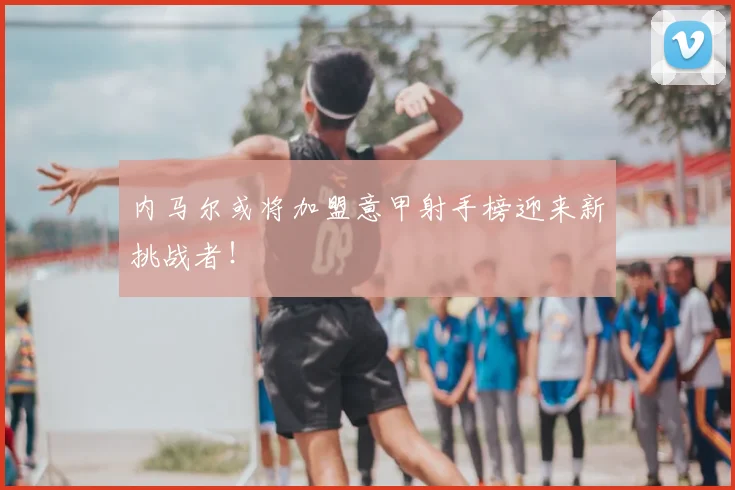 内马尔或将加盟意甲射手榜迎来新挑战者!