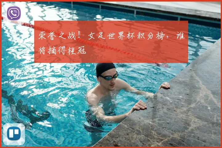 荣誉之战！女足世界杯积分榜，谁将摘得桂冠
