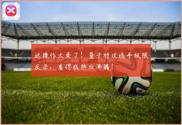 这操作太秀了！量子特攻选手极限反杀，看得我热血沸腾！