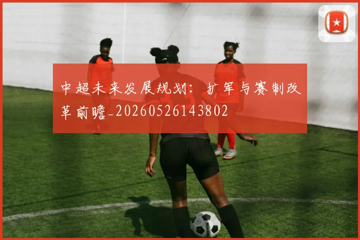 中超未来发展规划:扩军与赛制改革前瞻_20260526143802
