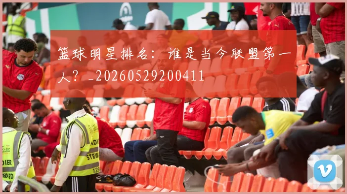 篮球明星排名：谁是当今联盟第一人？_20260529200411