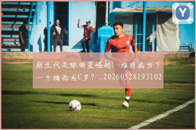 新生代足球明星崛起：谁将成为下一个梅西或C罗？_20260528193102