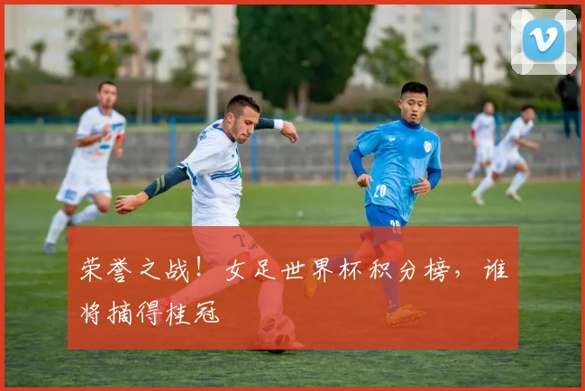 荣誉之战！女足世界杯积分榜，谁将摘得桂冠