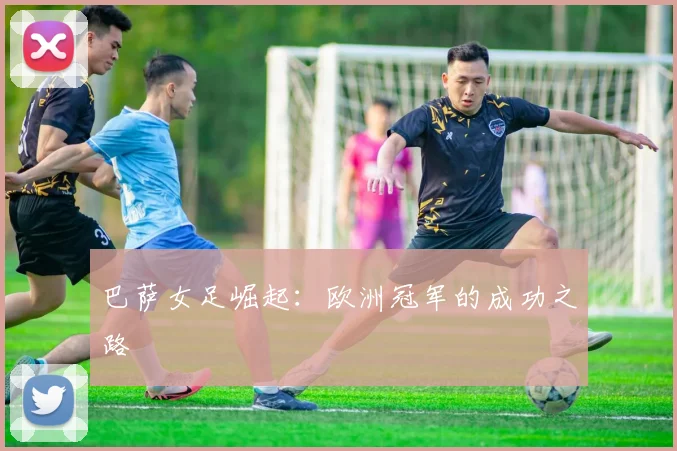 巴萨女足崛起：欧洲冠军的成功之路