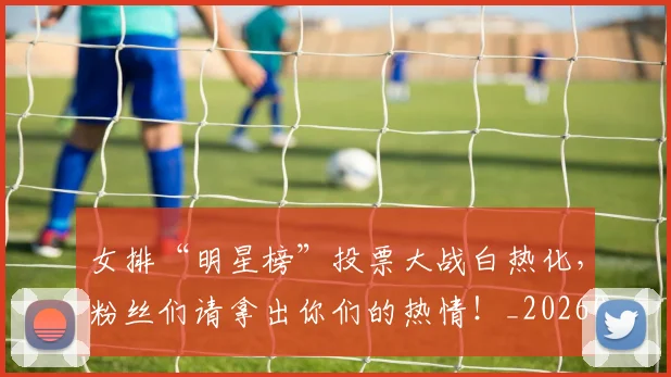女排“明星榜”投票大战白热化,粉丝们请拿出你们的热情!_20260604144611