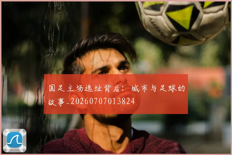 国足主场选址背后:城市与足球的故事_20260707013824
