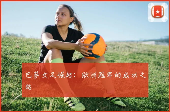 巴萨女足崛起:欧洲冠军的成功之路