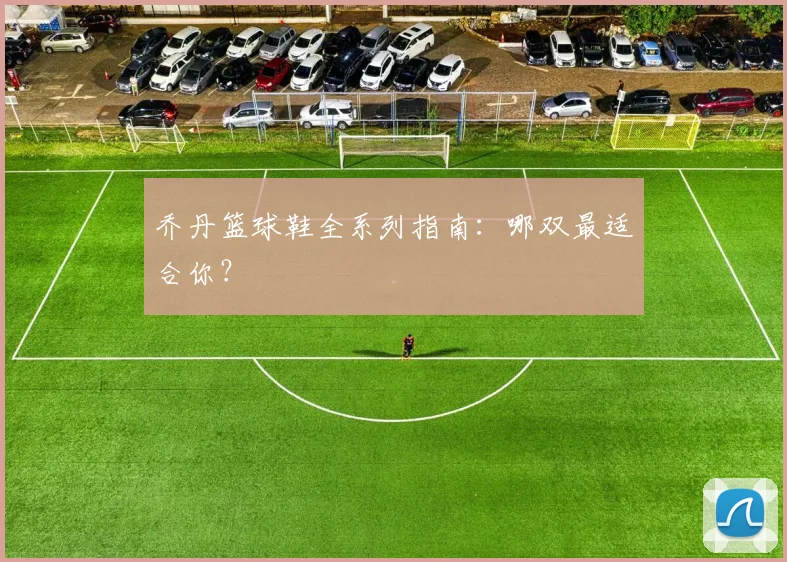 乔丹篮球鞋全系列指南:哪双最适合你?
