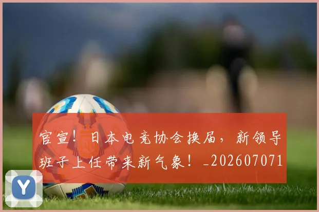 官宣!日本电竞协会换届,新领导班子上任带来新气象!_20260707144153