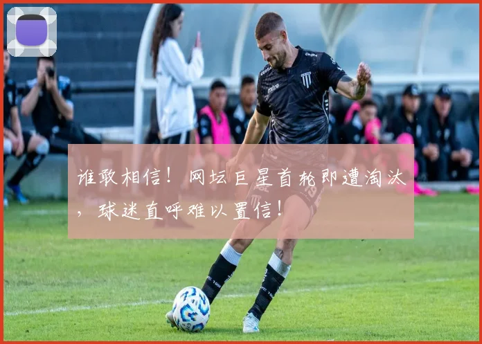 谁敢相信！网坛巨星首轮即遭淘汰，球迷直呼难以置信！