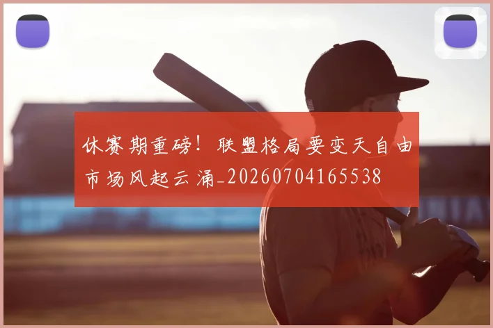 休赛期重磅！联盟格局要变天自由市场风起云涌_20260704165538