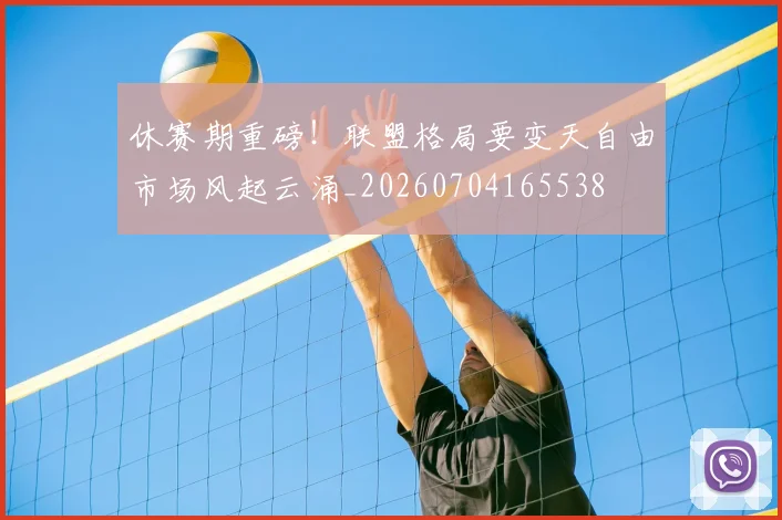 休赛期重磅！联盟格局要变天自由市场风起云涌_20260704165538